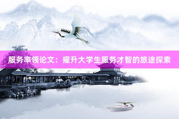 服务率领论文：擢升大学生服务才智的旅途探索